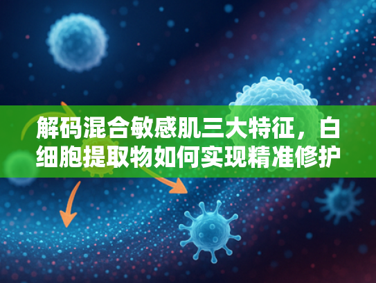 解码混合敏感肌三大特征，白细胞提取物如何实现精准修护与平衡