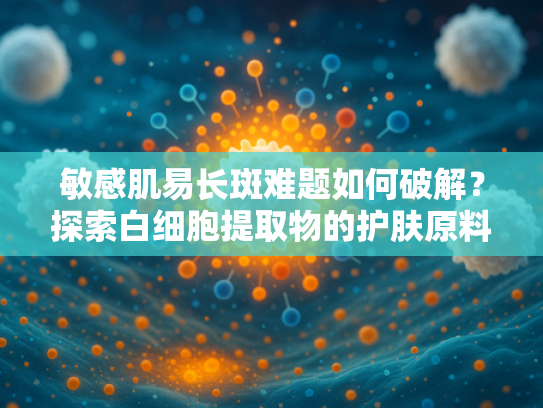 敏感肌易长斑难题如何破解？探索白细胞提取物的护肤原料新机遇