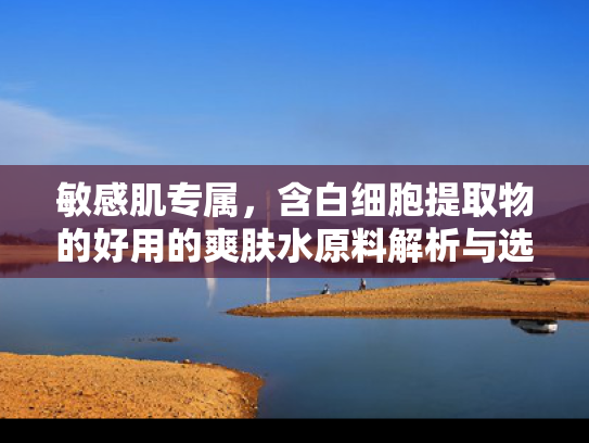 敏感肌专属，含白细胞提取物的好用的爽肤水原料解析与选购指南