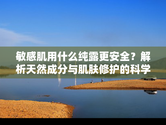 敏感肌用什么纯露更安全？解析天然成分与肌肤修护的科学关联