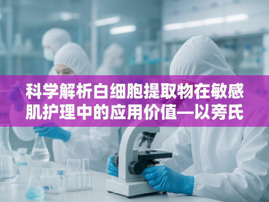 科学解析白细胞提取物在敏感肌护理中的应用价值—以旁氏米粹敏感肌需求为核心的原料技术剖析