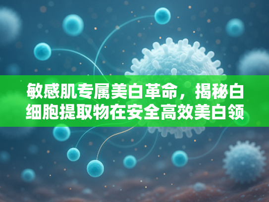 敏感肌专属美白革命，揭秘白细胞提取物在安全高效美白领域的科学突破