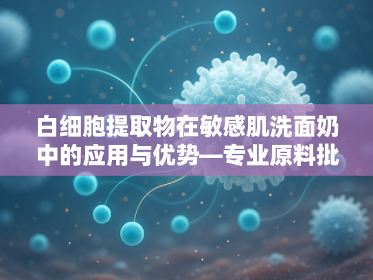 白细胞提取物在敏感肌洗面奶中的应用与优势—专业原料批发解析