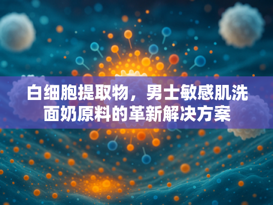 白细胞提取物，男士敏感肌洗面奶原料的革新解决方案