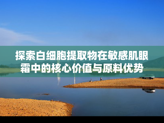 探索白细胞提取物在敏感肌眼霜中的核心价值与原料优势