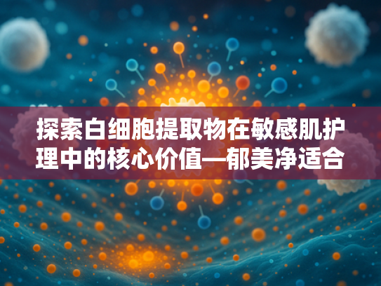 探索白细胞提取物在敏感肌护理中的核心价值—郁美净适合敏感肌的科学解析与原料优势