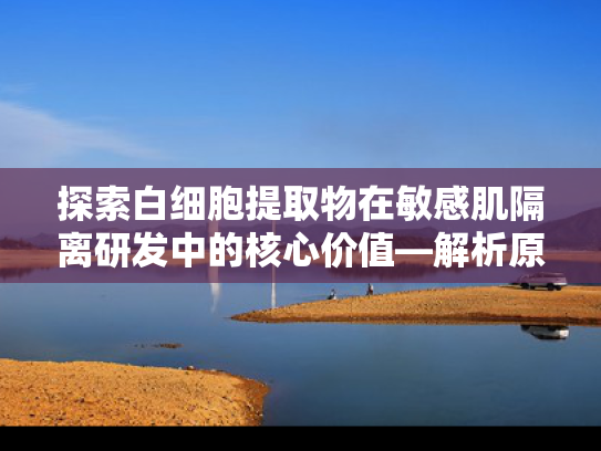 探索白细胞提取物在敏感肌隔离研发中的核心价值—解析原料优势与产业趋势