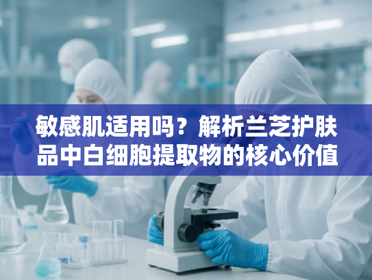 敏感肌适用吗？解析兰芝护肤品中白细胞提取物的核心价值与应用前景