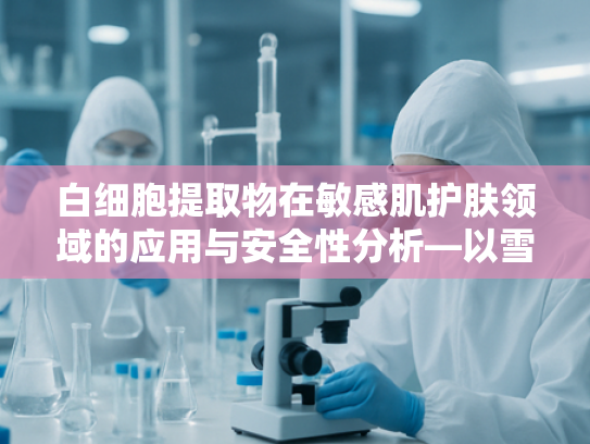 白细胞提取物在敏感肌护肤领域的应用与安全性分析—以雪花秀敏感肌可以用吗为例