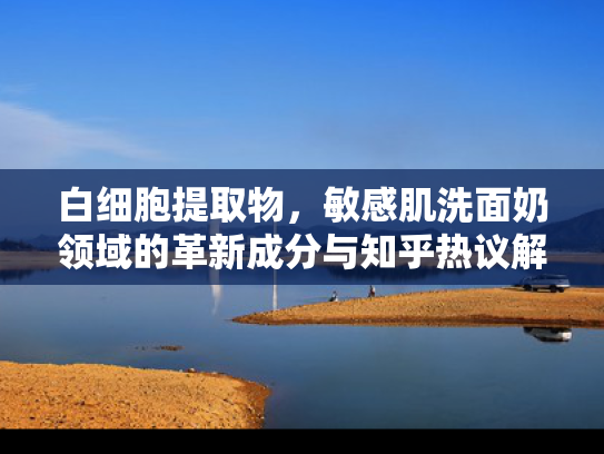 白细胞提取物，敏感肌洗面奶领域的革新成分与知乎热议解析