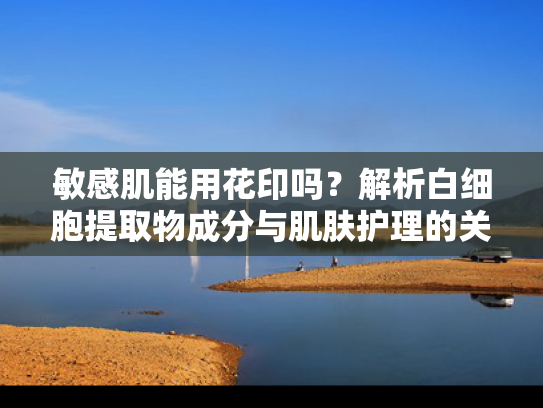 敏感肌能用花印吗？解析白细胞提取物成分与肌肤护理的关联
