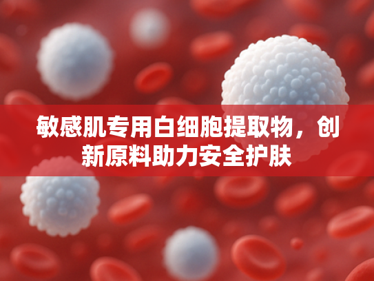 敏感肌专用白细胞提取物，创新原料助力安全护肤