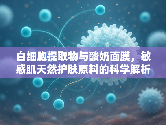 白细胞提取物与酸奶面膜，敏感肌天然护肤原料的科学解析与市场机遇
