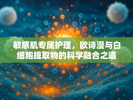 敏感肌专属护理，欧诗漫与白细胞提取物的科学融合之道
