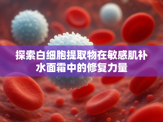 探索白细胞提取物在敏感肌补水面霜中的修复力量