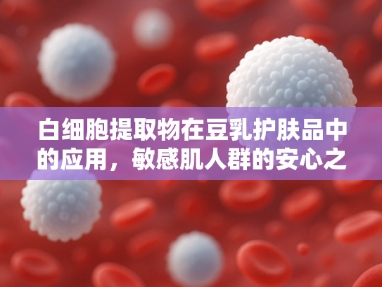 白细胞提取物在豆乳护肤品中的应用，敏感肌人群的安心之选