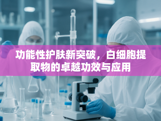 功能性护肤新突破，白细胞提取物的卓越功效与应用