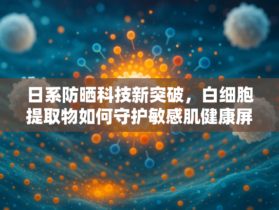 日系防晒科技新突破，白细胞提取物如何守护敏感肌健康屏障？
