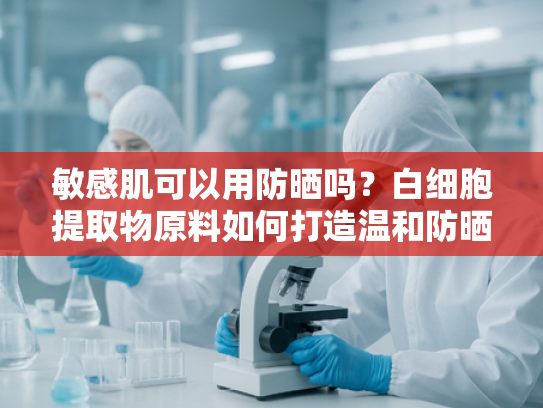 敏感肌可以用防晒吗？白细胞提取物原料如何打造温和防晒配方