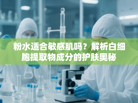 粉水适合敏感肌吗？解析白细胞提取物成分的护肤奥秘