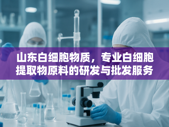 山东白细胞物质，专业白细胞提取物原料的研发与批发服务解析