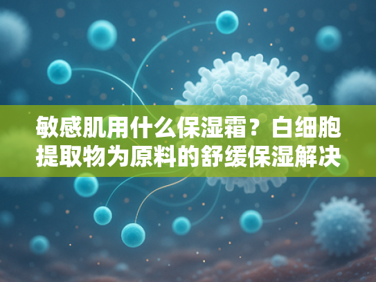 敏感肌用什么保湿霜？白细胞提取物为原料的舒缓保湿解决方案