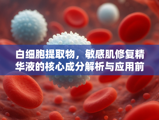 白细胞提取物，敏感肌修复精华液的核心成分解析与应用前景