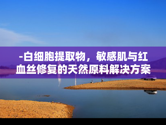 -白细胞提取物，敏感肌与红血丝修复的天然原料解决方案