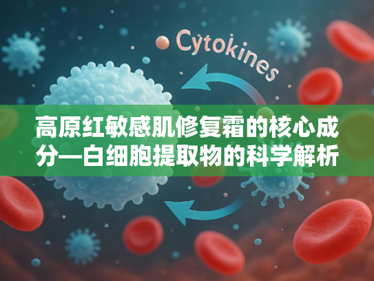 高原红敏感肌修复霜的核心成分—白细胞提取物的科学解析与应用价值