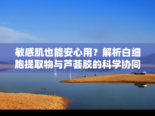 敏感肌也能安心用？解析白细胞提取物与芦荟胶的科学协同效应