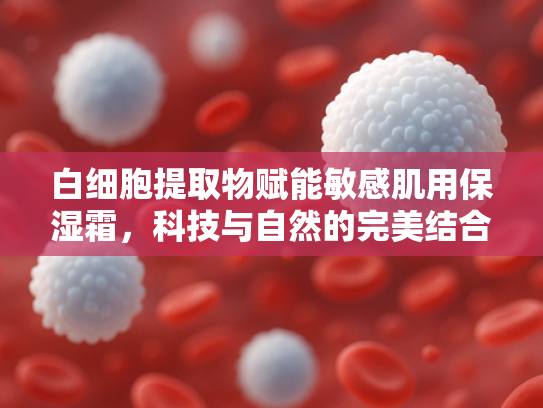 白细胞提取物赋能敏感肌用保湿霜，科技与自然的完美结合