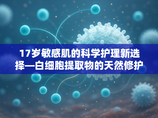 17岁敏感肌的科学护理新选择—白细胞提取物的天然修护奥秘