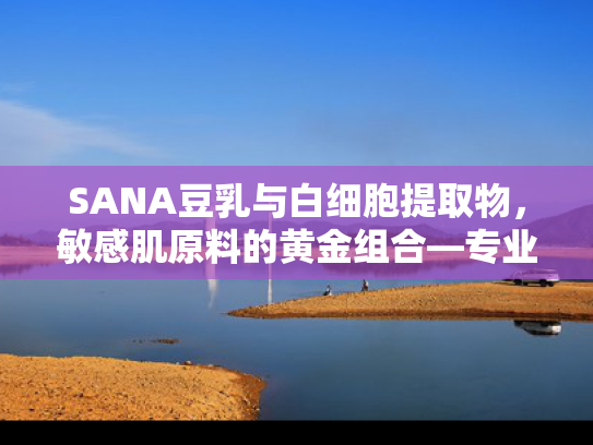 SANA豆乳与白细胞提取物，敏感肌原料的黄金组合—专业原料批发与研发解决方案