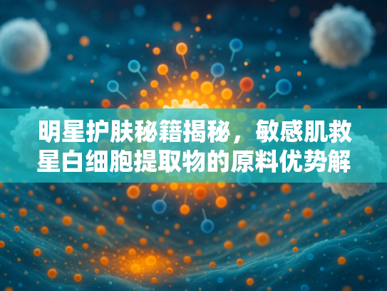 明星护肤秘籍揭秘，敏感肌救星白细胞提取物的原料优势解析