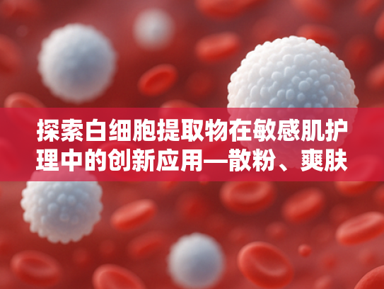 探索白细胞提取物在敏感肌护理中的创新应用—散粉、爽肤水与干皮修复的原料科学解析