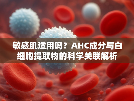 敏感肌适用吗？AHC成分与白细胞提取物的科学关联解析