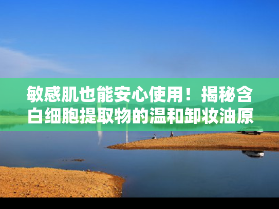 敏感肌也能安心使用！揭秘含白细胞提取物的温和卸妆油原料优势