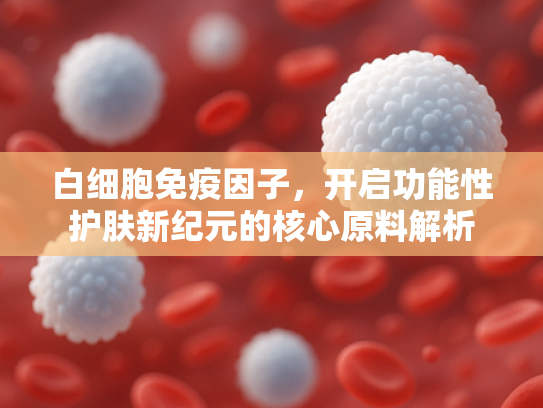 白细胞免疫因子，开启功能性护肤新纪元的核心原料解析