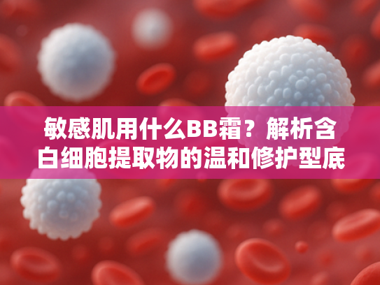 敏感肌用什么BB霜？解析含白细胞提取物的温和修护型底妆选择