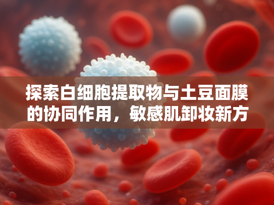 探索白细胞提取物与土豆面膜的协同作用，敏感肌卸妆新方案