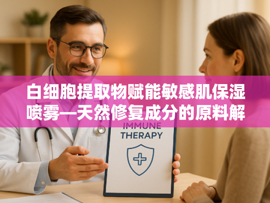 白细胞提取物赋能敏感肌保湿喷雾—天然修复成分的原料解析与批发指南