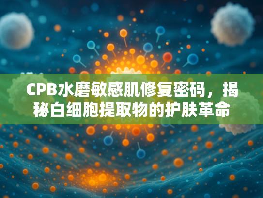 CPB水磨敏感肌修复密码，揭秘白细胞提取物的护肤革命