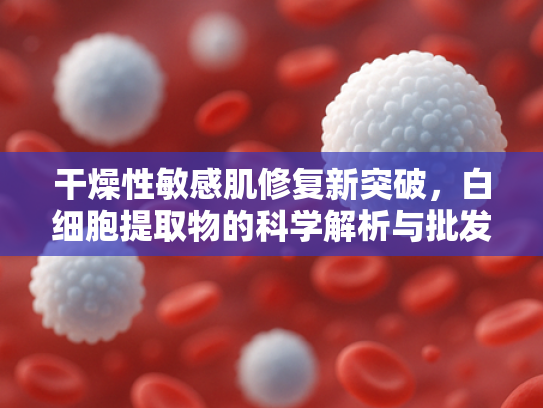 干燥性敏感肌修复新突破，白细胞提取物的科学解析与批发优势