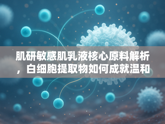肌研敏感肌乳液核心原料解析，白细胞提取物如何成就温和护肤新标准