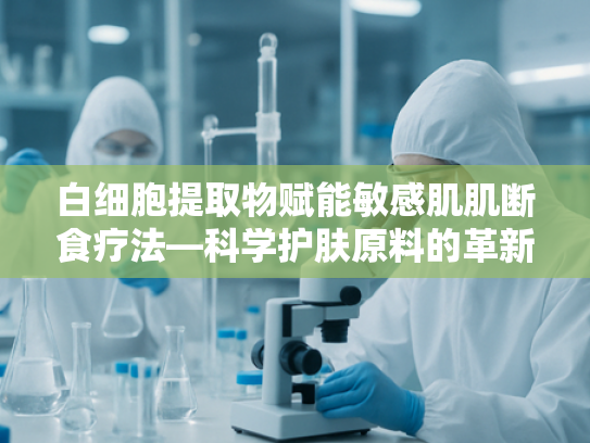 白细胞提取物赋能敏感肌肌断食疗法—科学护肤原料的革新应用