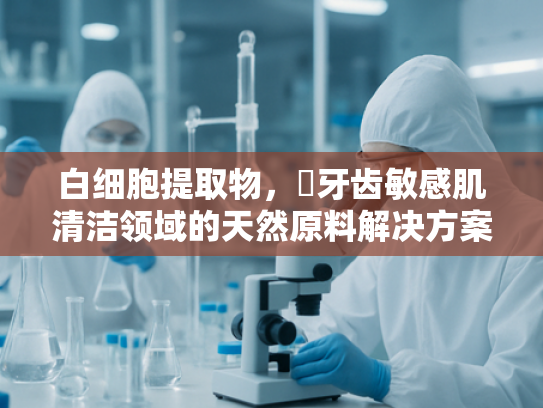 白细胞提取物，挷牙齿敏感肌清洁领域的天然原料解决方案