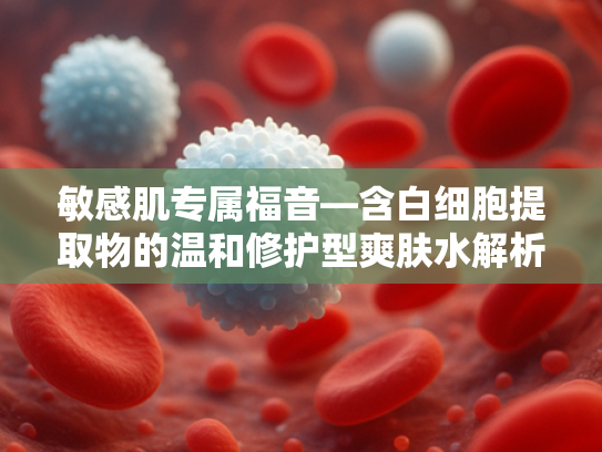 敏感肌专属福音—含白细胞提取物的温和修护型爽肤水解析