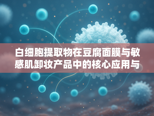 白细胞提取物在豆腐面膜与敏感肌卸妆产品中的核心应用与原料优势