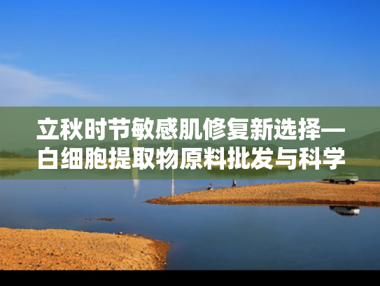 立秋时节敏感肌修复新选择—白细胞提取物原料批发与科学解析
