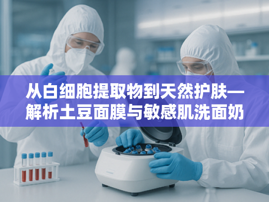 从白细胞提取物到天然护肤—解析土豆面膜与敏感肌洗面奶的原料奥秘